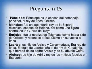 Pregunta n 15
• -Penélope: Penélope es la esposa del personaje
principal, el rey de Ítaca, Odiseo
• Menelao: fue un legendario rey de la Esparta
micénica, esposo de Helena, así como una figura
central en la Guerra de Troya.
• Euriclea: fue la nodriza de Telémaco como había sido
de Odiseo, y reconoce a éste último en su vuelta a
Ítaca
• Laertes: es hijo de Arcisio y Calcomedusa. Era rey de
Ítaca. El título de Laertes era el de rey de Cefalonia,
que heredó de su padre Arcisio y de su abuelo Céfal.
• Alcinoo: es hijo de Adri y rey de los míticos feacios en
Esqueria.
 