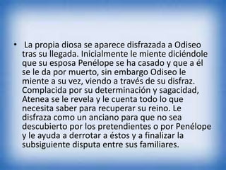 • La propia diosa se aparece disfrazada a Odiseo
tras su llegada. Inicialmente le miente diciéndole
que su esposa Penélope se ha casado y que a él
se le da por muerto, sin embargo Odiseo le
miente a su vez, viendo a través de su disfraz.
Complacida por su determinación y sagacidad,
Atenea se le revela y le cuenta todo lo que
necesita saber para recuperar su reino. Le
disfraza como un anciano para que no sea
descubierto por los pretendientes o por Penélope
y le ayuda a derrotar a éstos y a finalizar la
subsiguiente disputa entre sus familiares.
 