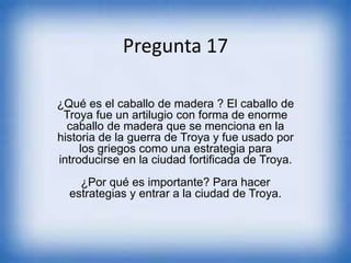 Pregunta 17
¿Qué es el caballo de madera ? El caballo de
Troya fue un artilugio con forma de enorme
caballo de madera que se menciona en la
historia de la guerra de Troya y fue usado por
los griegos como una estrategia para
introducirse en la ciudad fortificada de Troya.
¿Por qué es importante? Para hacer
estrategias y entrar a la ciudad de Troya.
 