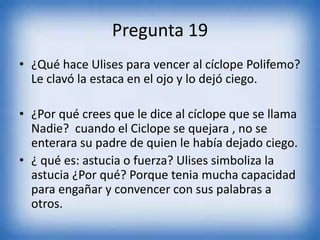Pregunta 19
• ¿Qué hace Ulises para vencer al cíclope Polifemo?
Le clavó la estaca en el ojo y lo dejó ciego.
• ¿Por qué crees que le dice al cíclope que se llama
Nadie? cuando el Ciclope se quejara , no se
enterara su padre de quien le había dejado ciego.
• ¿ qué es: astucia o fuerza? Ulises simboliza la
astucia ¿Por qué? Porque tenia mucha capacidad
para engañar y convencer con sus palabras a
otros.
 
