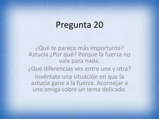 Pregunta 20
¿Qué te parece más importante?
Astucia ¿Por qué? Porque la fuerza no
vale para nada.
¿Qué diferencias ves entre una y otra?
Invéntate una situación en que la
astucia gane a la fuerza. Aconsejar a
una amiga sobre un tema delicado.
 