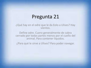 Pregunta 21
¿Qué hay en el odre que le da Eolo a Ulises? Hay
vientos.
Define odre. Cuero generalmente de cabra
cerrado por todas partes menos por el cuello del
animal. Para contener líquidos.
¿Para qué le sirve a Ulises? Para poder navegar.
 