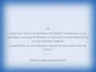 19
¿Qué hace Circe a los hombres de Ulises? Transformar a sus
enemigos a los que le ofendían en animales mediantemente el
uso de pociones mágicas
¿Quién le da un remedio para salvarlo de las malas artes de
Circe?
¿Cómo acaba esta aventura?
.................................................................................
 