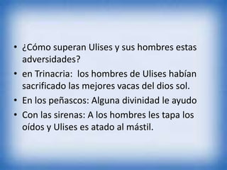 • ¿Cómo superan Ulises y sus hombres estas
adversidades?
• en Trinacria: los hombres de Ulises habían
sacrificado las mejores vacas del dios sol.
• En los peñascos: Alguna divinidad le ayudo
• Con las sirenas: A los hombres les tapa los
oídos y Ulises es atado al mástil.
 