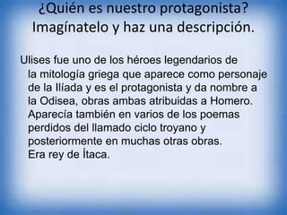 ¿Quién es nuestro protagonista?
Imagínatelo y haz una descripción.
Ulises fue uno de los héroes legendarios de
la mitología griega que aparece como personaje
de la Ilíada y es el protagonista y da nombre a
la Odisea, obras ambas atribuidas a Homero.
Aparecía también en varios de los poemas
perdidos del llamado ciclo troyano y
posteriormente en muchas otras obras.
Era rey de Ítaca.
 