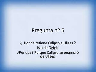 Pregunta nº 5
¿ Donde retiene Calipso a Ulises ?
Isla de Ogigia
¿Por qué? Porque Calipso se enamoró
de Ulises.
 