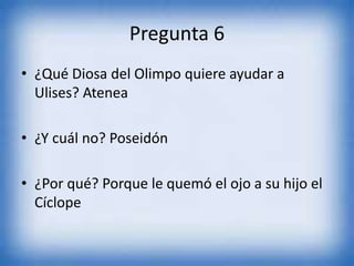 Pregunta 6
• ¿Qué Diosa del Olimpo quiere ayudar a
Ulises? Atenea
• ¿Y cuál no? Poseidón
• ¿Por qué? Porque le quemó el ojo a su hijo el
Cíclope
 