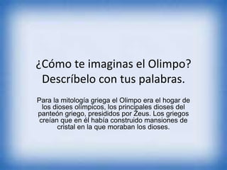 ¿Cómo te imaginas el Olimpo?
Descríbelo con tus palabras.
Para la mitología griega el Olimpo era el hogar de
los dioses olímpicos, los principales dioses del
panteón griego, presididos por Zeus. Los griegos
creían que en él había construido mansiones de
cristal en la que moraban los dioses.
 