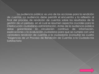 La audiencia pública: es una de las acciones para la rendición
de cuentas. La audiencia debe permitir el encuentro y la reflexión al
final del proceso de rendición de cuentas sobre los resultados de la
gestión de un periodo, en el cual se resumen aspectos cruciales para la
interlocución ciudadanía-administración. Antes de la audiencia pública
debe garantizarse la circulación continua de información,
explicaciones y la evaluación ciudadana para que se cumpla con una
verdadera rendición de cuentas a la ciudadanía (consultar las cuatro
“Exigencias de un Proceso de Rendición de Cuentas a la Ciudada-nía
Satisfactorio

 