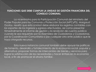FUNCIONES QUE DEBE CUMPLIR LA UNIDAD DE GESTIÓN FINANCIERA DEL
CONSEJO COMUNAL
La viceministra para la Participación Comunal del Ministerio del
Poder Popular para las Comunas y Protección Social (MPCyPS), Margaud
Godoy, resaltó que esta Unidad debe elaborar los registros contables con
los soportes de los ingresos y egresos efectuados, así como presentar
trimestralmente el informe de gestión y la rendición de cuenta pública
cuando le sea requerido por la Asamblea de Ciudadanos y Ciudadanas,
por la Coordinación Comunitaria o por cualquier otro ente público que le
haya otorgado recursos.
Esta nueva instancia comunal también debe apoyar las políticas
de fomento, desarrollo y fortalecimiento de la economía social, popular y
alternativa; proponer formas de intercambio de bienes y servicios para
lograr la satisfacción de las necesidades y hacer énfasis en la economía
local, a fin de promover el ahorro familiar.

 