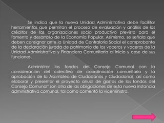 Se indica que la nueva Unidad Administrativa debe facilitar
herramientas que permitan el proceso de evaluación y análisis de los
créditos de las organizaciones socio productivo previsto para el
fomento y desarrollo de la Economía Popular. Asimismo, se señala que
deben consignar ante la Unidad de Contraloría Social el comprobante
de la declaración jurada de patrimonio de los voceros y voceras de la
Unidad Administrativa y Financiera Comunitaria al inicio y cese de sus
funciones.
Administrar los fondos del Consejo Comunal con la
consideración del colectivo de coordinación comunitaria y la
aprobación de la Asamblea de Ciudadanos y Ciudadanas, así como
elaborar y presentar el proyecto anual de gastos de los fondos del
Consejo Comunal" son otra de las obligaciones de esta nueva instancia
administrativa comunal, tal como comentó la viceministra.

 