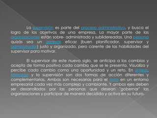 La supervisión es parte del proceso administrativo, y busca el
logro de los objetivos de una empresa. La mayor parte de las
organizaciones están sobre- administrado y sublidereadas. Una persona
quizás sea un gerente eficaz (buen planificador, supervisor y
administrador) justo y organizado, pero carente de las habilidades del
supervisor para motivar.
El supervisor de este nuevo siglo, se anticipa a los cambios y
acepta de forma positiva cada cambio que se le presenta. Visualiza y
percibe cada cambio como una oportunidad y un reto. En síntesis,
liderazgo y la supervisión son dos formas de acción diferentes y
complementarias. Ambas son necesarias para el éxito en un entorno
empresarial cada vez más complejo y cambiante. Y ambos ejes deben
ser desarrollados por las personas que desean "gobernar" las
organizaciones y participar de manera decidida y activa en su futuro.

 