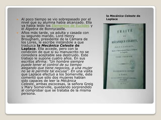 la Mecánica Celeste de
 Al poco tiempo se vio sobrepasado por el      Laplace
  nivel que su alumna había alcanzado. Ella
  ya había leído los Elementos de Euclides y
  el Álgebra de Bonnycastle.
 Años más tarde, ya adulta y casada con
  su segundo marido, Lord Henry
  Brougham, presidente de la Cámara de
  los Lores, le escribe instándole a que
  traduzca la Mecánica Celeste de
  Laplace. Ella accede, pero con la
  condición de que si su manuscrito no se
  considera aceptable sea destruido. Este
  trabajo le supone cuatro años. En sus
  escritos afirma: "Un hombre siempre
  puede tener el control de su tiempo
  alegando que tiene negocios, a una mujer
  no se le permite tal excusa”. En una visita
  que Laplace efectuó a los Somerville, éste
  comentó que sólo dos mujeres habían
  sido capaces de leer la Mecánica
  Celeste, ambas escocesas, la señora Greig
  y Mary Somerville, quedando sorprendido
  al comprobar que se trataba de la misma
  persona.
 