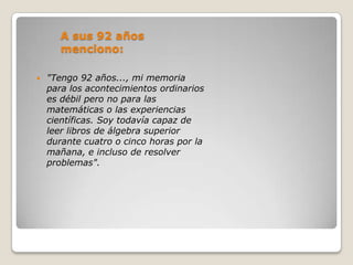 A sus 92 años
       menciono:

   "Tengo 92 años..., mi memoria
    para los acontecimientos ordinarios
    es débil pero no para las
    matemáticas o las experiencias
    científicas. Soy todavía capaz de
    leer libros de álgebra superior
    durante cuatro o cinco horas por la
    mañana, e incluso de resolver
    problemas".
 