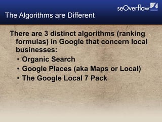 There are 3 distinct algorithms (ranking formulas) in Google that concern local businesses: Organic Search Google Places (aka Maps or Local) The Google Local 7 Pack  The Algorithms are Different 