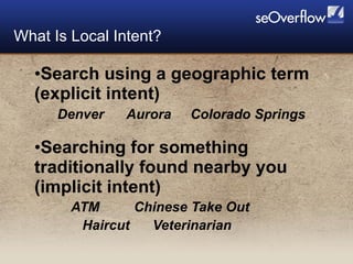 Search using a geographic term (explicit intent) Denver  Aurora  Colorado Springs Searching for something traditionally found nearby you (implicit intent) ATM  Chinese Take Out  Haircut  Veterinarian What Is Local Intent? 