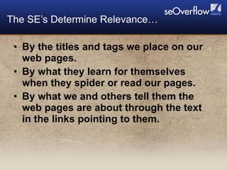 By the titles and tags we place on our web pages. By what they learn for themselves when they spider or read our pages. By what we and others tell them the web pages are about through the text in the links pointing to them. The SE’s Determine Relevance… 