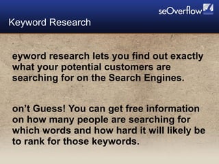 Keyword research lets you find out exactly what your potential customers are searching for on the Search Engines. Don’t Guess! You can get free information on how many people are searching for which words and how hard it will likely be to rank for those keywords. Keyword Research 