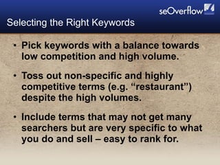 Pick keywords with a balance towards low competition and high volume. Toss out non-specific and highly competitive terms (e.g. “restaurant”) despite the high volumes. Include terms that may not get many searchers but are very specific to what you do and sell – easy to rank for. Selecting the Right Keywords 