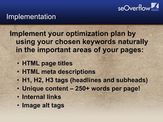 Implement your optimization plan by using your chosen keywords naturally in the important areas of your pages:  HTML page titles HTML meta descriptions H1, H2, H3 tags (headlines and subheads) Unique content – 250+ words per page! Internal links Image alt tags Implementation 