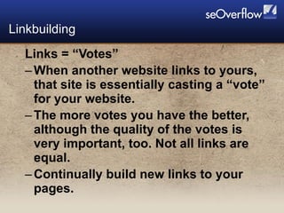 Links = “Votes” When another website links to yours,  that site is essentially casting a “vote” for your website. The more votes you have the better, although the quality of the votes is very important, too. Not all links are equal. Continually build new links to your pages. Linkbuilding  
