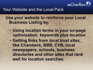 Use your website to reinforce your Local Business Listing by: Using location terms in your on-page optimization:  keywords plus location Getting links from  local   trust  sites, like Chambers, BBB, CVB, local newspapers, schools, business directories and other sites that rank well for location searches. Your Website and the Local Pack 