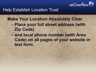 Make Your Location Absolutely Clear Place your full street address (with Zip Code) and local phone number (with Area Code) on all pages of your website in text form. Help Establish Location Trust 