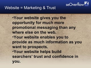 Website = Marketing & Trust Your website gives you the opportunity for much more promotional messaging than any where else on the web. Your website enables you to provide as much information as you want to prospects. Your website helps build searchers’ trust and confidence in you. 