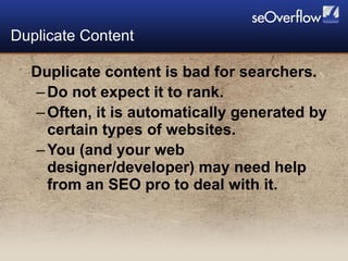 Duplicate content is bad for searchers. Do not expect it to rank. Often, it is automatically generated by certain types of websites. You (and your web designer/developer) may need help from an SEO pro to deal with it. Duplicate Content 
