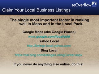 The single most important factor in ranking well in Maps and in the Local Pack. Google Maps (aka Google Places)  www. google .com/ local /add   Yahoo Local  http://listings.local.yahoo.com/   Bing Local  https://ssl.bing.com/listings/ListingCenter.aspx   If you never do anything else online, do this! Claim Your Local Business Listings 