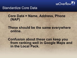 Core Data = Name, Address, Phone (NAP) These should be the same everywhere online. Confusion about these can keep you from ranking well in Google Maps and in the Local Pack. Standardize Core Data 