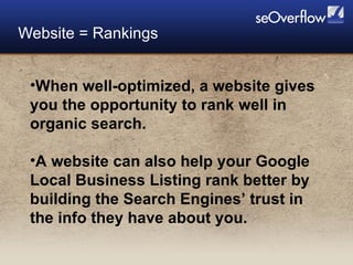 Website = Rankings When well-optimized, a website gives you the opportunity to rank well in organic search. A website can also help your Google Local Business Listing rank better by building the Search Engines’ trust in the info they have about you.  