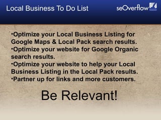 Local Business To Do List  Optimize your Local Business Listing for Google Maps & Local Pack search results. Optimize your website for Google Organic search results. Optimize your website to help your Local Business Listing in the Local Pack results. Partner up for links and more customers. Be Relevant!  