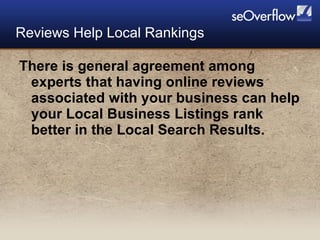 There is general agreement among experts that having online reviews associated with your business can help your Local Business Listings rank better in the Local Search Results. Reviews Help Local Rankings 