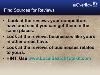 Look at the reviews your competitors have and see if you can get them in the same places. Look at the reviews businesses like yours in other areas have. Look at the reviews of businesses related to yours. HINT: Use  www.LocalSearchToolkit.com   Find Sources for Reviews 