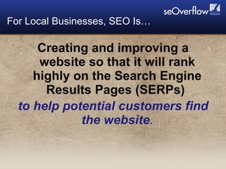 Creating and improving a website so that it will rank highly on the Search Engine Results Pages (SERPs)  to help potential customers find the website . For Local Businesses, SEO Is… 