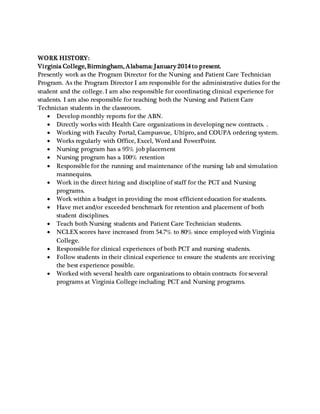 WORK HISTORY:
Virginia College, Birmingham, Alabama: January 2014 to present.
Presently work as the Program Director for the Nursing and Patient Care Technician
Program. As the Program Director I am responsible for the administrative duties for the
student and the college. I am also responsible for coordinating clinical experience for
students. I am also responsible for teaching both the Nursing and Patient Care
Technician students in the classroom.
 Develop monthly reports for the ABN.
 Directly works with Health Care organizations in developing new contracts. .
 Working with Faculty Portal, Campusvue, Ultipro, and COUPA ordering system.
 Works regularly with Office, Excel, Word and PowerPoint.
 Nursing program has a 95% job placement
 Nursing program has a 100% retention
 Responsible for the running and maintenance of the nursing lab and simulation
mannequins.
 Work in the direct hiring and discipline of staff for the PCT and Nursing
programs.
 Work within a budget in providing the most efficient education for students.
 Have met and/or exceeded benchmark for retention and placement of both
student disciplines.
 Teach both Nursing students and Patient Care Technician students.
 NCLEX scores have increased from 54.7% to 80% since employed with Virginia
College.
 Responsible for clinical experiences of both PCT and nursing students.
 Follow students in their clinical experience to ensure the students are receiving
the best experience possible.
 Worked with several health care organizations to obtain contracts for several
programs at Virginia College including PCT and Nursing programs.
 