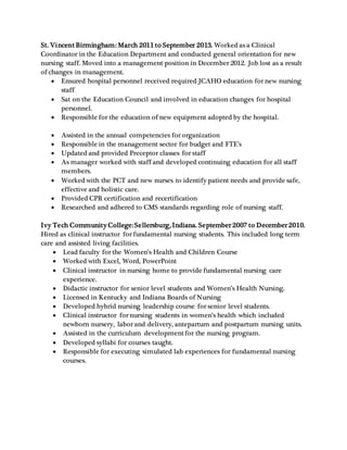 St. Vincent Birmingham: March 2011 to September 2013. Worked as a Clinical
Coordinator in the Education Department and conducted general orientation for new
nursing staff. Moved into a management position in December 2012. Job lost as a result
of changes in management.
 Ensured hospital personnel received required JCAHO education for new nursing
staff
 Sat on the Education Council and involved in education changes for hospital
personnel.
 Responsible for the education of new equipment adopted by the hospital.
 Assisted in the annual competencies for organization
 Responsible in the management sector for budget and FTE’s
 Updated and provided Preceptor classes for staff
 As manager worked with staff and developed continuing education for all staff
members.
 Worked with the PCT and new nurses to identify patient needs and provide safe,
effective and holistic care.
 Provided CPR certification and recertification
 Researched and adhered to CMS standards regarding role of nursing staff.
Ivy Tech Community College:Sellersburg, Indiana. September 2007 to December 2010.
Hired as clinical instructor for fundamental nursing students. This included long term
care and assisted living facilities.
 Lead faculty for the Women’s Health and Children Course
 Worked with Excel, Word, PowerPoint
 Clinical instructor in nursing home to provide fundamental nursing care
experience.
 Didactic instructor for senior level students and Women’s Health Nursing.
 Licensed in Kentucky and Indiana Boards of Nursing
 Developed hybrid nursing leadership course for senior level students.
 Clinical instructor for nursing students in women’s health which included
newborn nursery, labor and delivery, antepartum and postpartum nursing units.
 Assisted in the curriculum development for the nursing program.
 Developed syllabi for courses taught.
 Responsible for executing simulated lab experiences for fundamental nursing
courses.
 