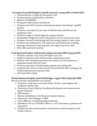 University of Louisville Hospital: Louisville, Kentucky. January 2007 to October 2010.
 Worked full-time on high risk ante-partum unit
 Facilitated policy and procedure committee
 Member of AWHONN
 Circulated in OR of Labor and Delivery
 Worked in the PACU and recovered Cesarean Section, Post-Partum, and BTL
patients.
 Worked as a preceptor for new hires in both the labor and delivery and
antepartum units.
 Worked in triage to identify high-risk pregnant patients.
 Responsible for high-risk and low risk patients in active and pre-term labor.
 Preceptor for newly hired nursing staff and nursing students in their extern.
 Worked in the Nursing Pool in the step-down and medical units including
Oncology, Telemetry monitoring units, and surgical step-down units.
 CPR, ACLS and NALS certified.
Clark Memorial Hospital: Jeffersonville, Indiana. December 2003 to January 2007.
 Worked in Intensive Care Unit and Cardiac Care Unit
 Staffed on Step-down unit and post-cardiac catheterization unit.*
 Member of the education committee and assisted in the development of
educational needs of the ICU staff.
 Served as a preceptor for both nursing students and nursing staff.
 Certified in the removal of fem-stop and femoral sheath while working on the
Cardiac Catheterization step-down unit.
 ACLS and CPR certified.
William Beaumont Hospital: Royal OakMichigan. August 1994 to September 2002.
Moved out of state with husband’s new position.
 Worked as a staff nurse on the post cardiac, thoracic, neurosurgical and
peripheral vascular units.
 Promoted to Nurse Clinician. Provided staff education and orientation and
patient education.
 CPR instructor
 Member and Speaker on the Beaumont Speakers Bureau
 Promoted to Nurse Manager in 2001.
 Left in 2002 due to husband getting transferred.
 Published on the use of PleuRx Catheter vs. Talc Pleurodesis in patients with
lung cancer.
 Worked with Denver Biomedical in the betterment and development of the
PleuRx Catheter.
 