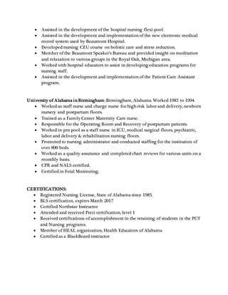  Assisted in the development of the hospital nursing flexi-pool.
 Assisted in the development and implementation of the new electronic medical
record system used by Beaumont Hospital.
 Developed nursing CEU course on holistic care and stress reduction.
 Member of the Beaumont Speaker’s Bureau and provided insight on meditation
and relaxation to various groups in the Royal Oak, Michigan area.
 Worked with hospital educators to assist in developing education programs for
nursing staff.
 Assisted in the development and implementation of the Patient Care Assistant
program.
University of Alabama in Birmingham: Birmingham, Alabama. Worked 1985 to 1994.
 Worked as staff nurse and charge nurse for high-risk labor and delivery, newborn
nursery and postpartum floors.
 Trained as a Family Center Maternity Care nurse.
 Responsible for the Operating Room and Recovery of postpartum patients.
 Worked in prn pool as a staff nurse in ICU, medical surgical floors, psychiatric,
labor and delivery & rehabilitation nursing floors.
 Promoted to nursing administrator and conducted staffing for the institution of
over 800 beds.
 Worked as a quality assurance and completed chart reviews for various units on a
monthly basis.
 CPR and NALS certified.
 Certified in Fetal Monitoring.
CERTIFICATIONS:
 Registered Nursing License, State of Alabama since 1985.
 BLS certification, expires March 2017
 Certified Northstar Instructor
 Attended and received Prezi certification, level I
 Received certifications of accomplishment in the retaining of students in the PCT
and Nursing programs.
 Member of HEAL organization, Health Educators of Alabama
 Certified as a BlackBoard instructor
 