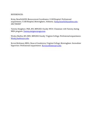 REFERENCES:
Kristy Benefield RN. Bereavement Coordinator, UAB Hospital. Professional
acquaintance, UAB Hospital, Birmingham, Alabama. Kristy.benefield@uabmc.edu.
256-738-8337
Tammy Steighner, PhD., RN, MSN/ED. Faculty WGU. Classmate with Tammy during
MSN program. Tammy.steigner@wgu.com.
Wesley Harbin, RN, BSN, MSN/ED. Faculty Virginia College. Professional acquaintance.
Wesley.harbin@vc.edu.
Keven Robinson, MHA. Dean of Academics, Virginia College, Birmingham. Immediate
Supervisor. Professional acquaintance. Keven.robinson@vc.edu.
 