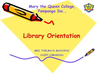 Mary the Queen College, Pampanga Inc., Library Orientation MRS. THELMA N. MACASPAC CHIEF LIBRARIAN 