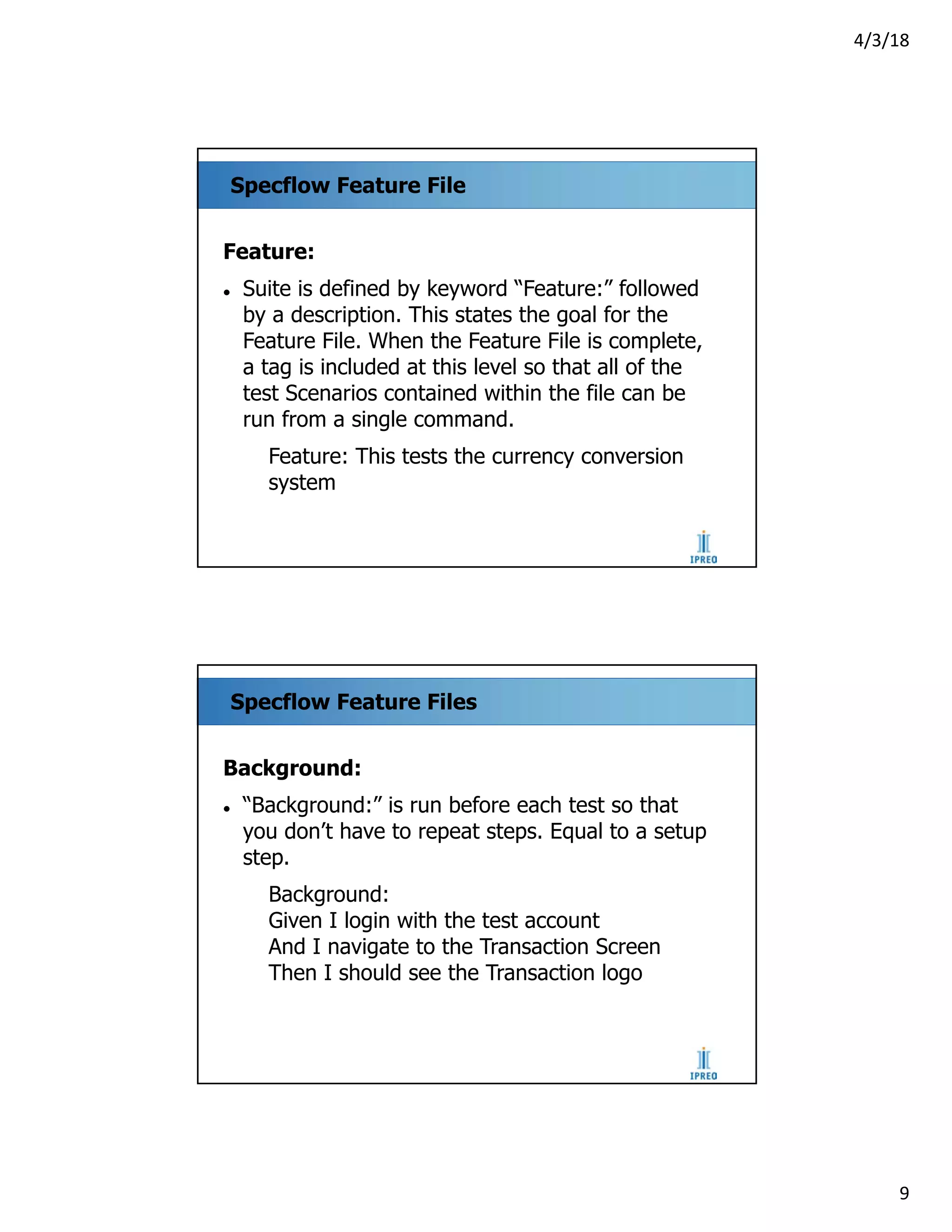 4/3/18
9
Specflow Feature File
Feature:
l Suite is defined by keyword “Feature:” followed
by a description. This states the goal for the
Feature File. When the Feature File is complete,
a tag is included at this level so that all of the
test Scenarios contained within the file can be
run from a single command.
Feature: This tests the currency conversion
system
Specflow Feature Files
Background:
l “Background:” is run before each test so that
you don’t have to repeat steps. Equal to a setup
step.
Background:
Given I login with the test account
And I navigate to the Transaction Screen
Then I should see the Transaction logo
 