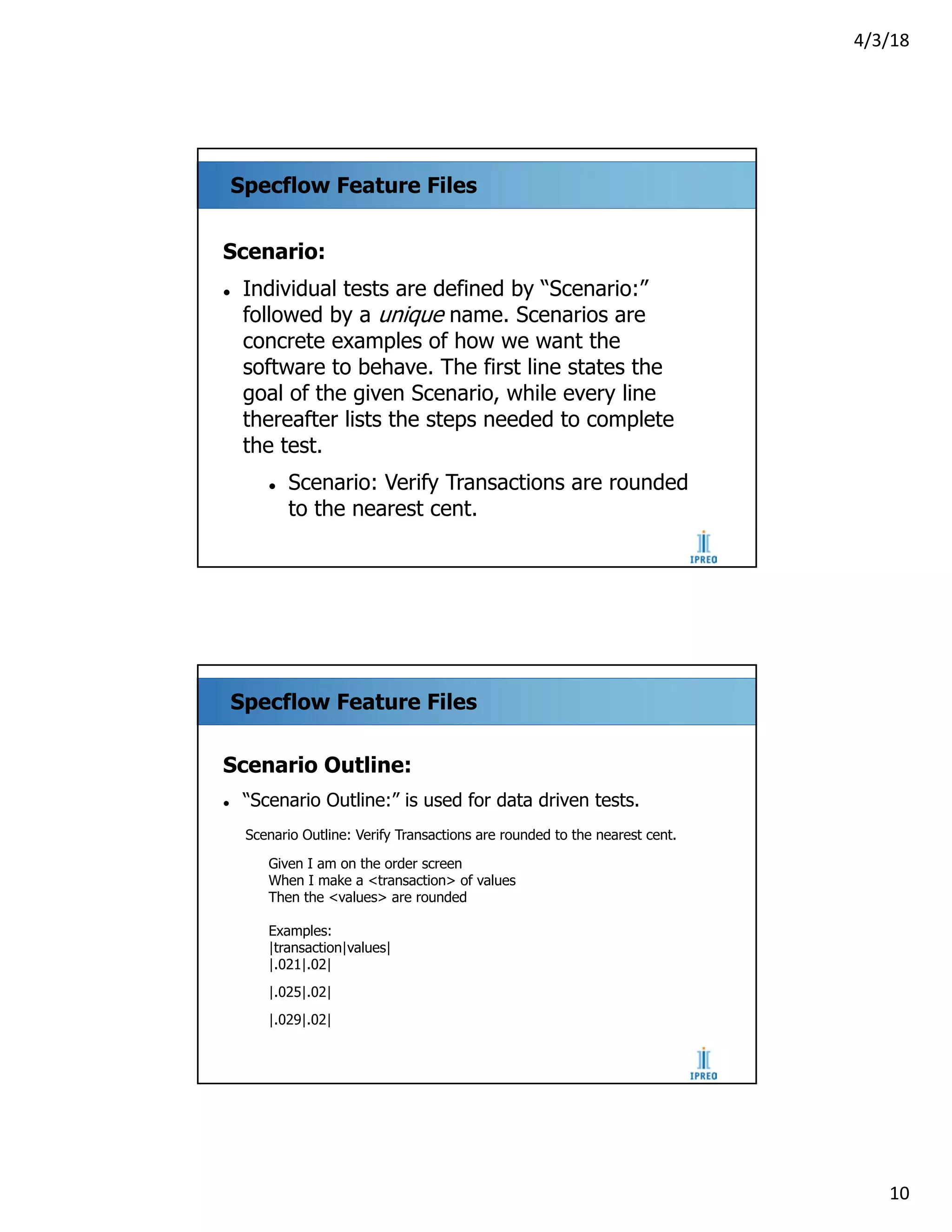 4/3/18
10
Specflow Feature Files
Scenario:
l Individual tests are defined by “Scenario:”
followed by a unique name. Scenarios are
concrete examples of how we want the
software to behave. The first line states the
goal of the given Scenario, while every line
thereafter lists the steps needed to complete
the test.
l Scenario: Verify Transactions are rounded
to the nearest cent.
Specflow Feature Files
Scenario Outline:
l “Scenario Outline:” is used for data driven tests.
Scenario Outline: Verify Transactions are rounded to the nearest cent.
Given I am on the order screen
When I make a <transaction> of values
Then the <values> are rounded
Examples:
|transaction|values|
|.021|.02|
|.025|.02|
|.029|.02|
 