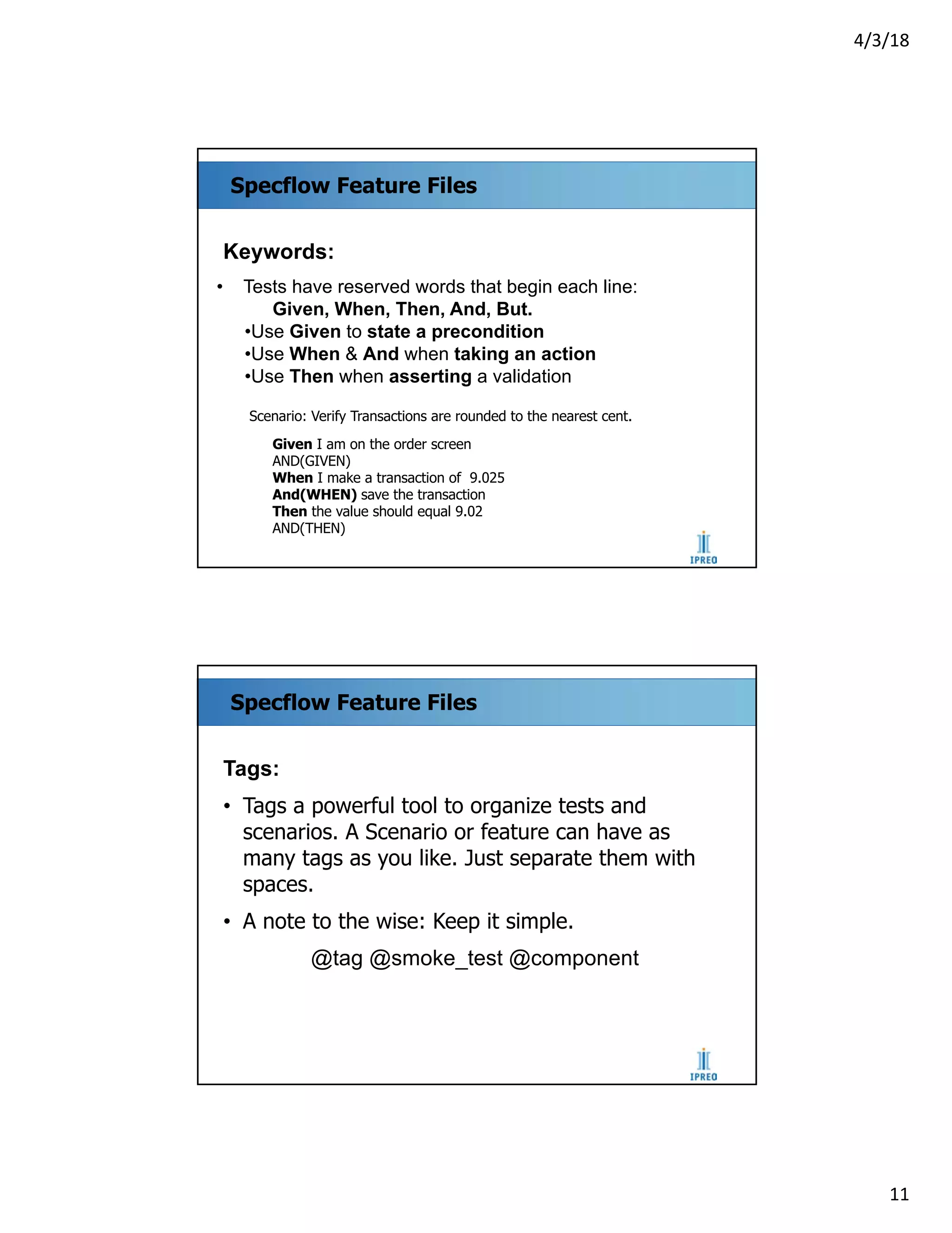 4/3/18
11
Specflow Feature Files
Keywords:
• Tests have reserved words that begin each line:
Given, When, Then, And, But.
•Use Given to state a precondition
•Use When & And when taking an action
•Use Then when asserting a validation
Scenario: Verify Transactions are rounded to the nearest cent.
Given I am on the order screen
AND(GIVEN)
When I make a transaction of 9.025
And(WHEN) save the transaction
Then the value should equal 9.02
AND(THEN)
Specflow Feature Files
Tags:
• Tags a powerful tool to organize tests and
scenarios. A Scenario or feature can have as
many tags as you like. Just separate them with
spaces.
• A note to the wise: Keep it simple.
@tag @smoke_test @component
 
