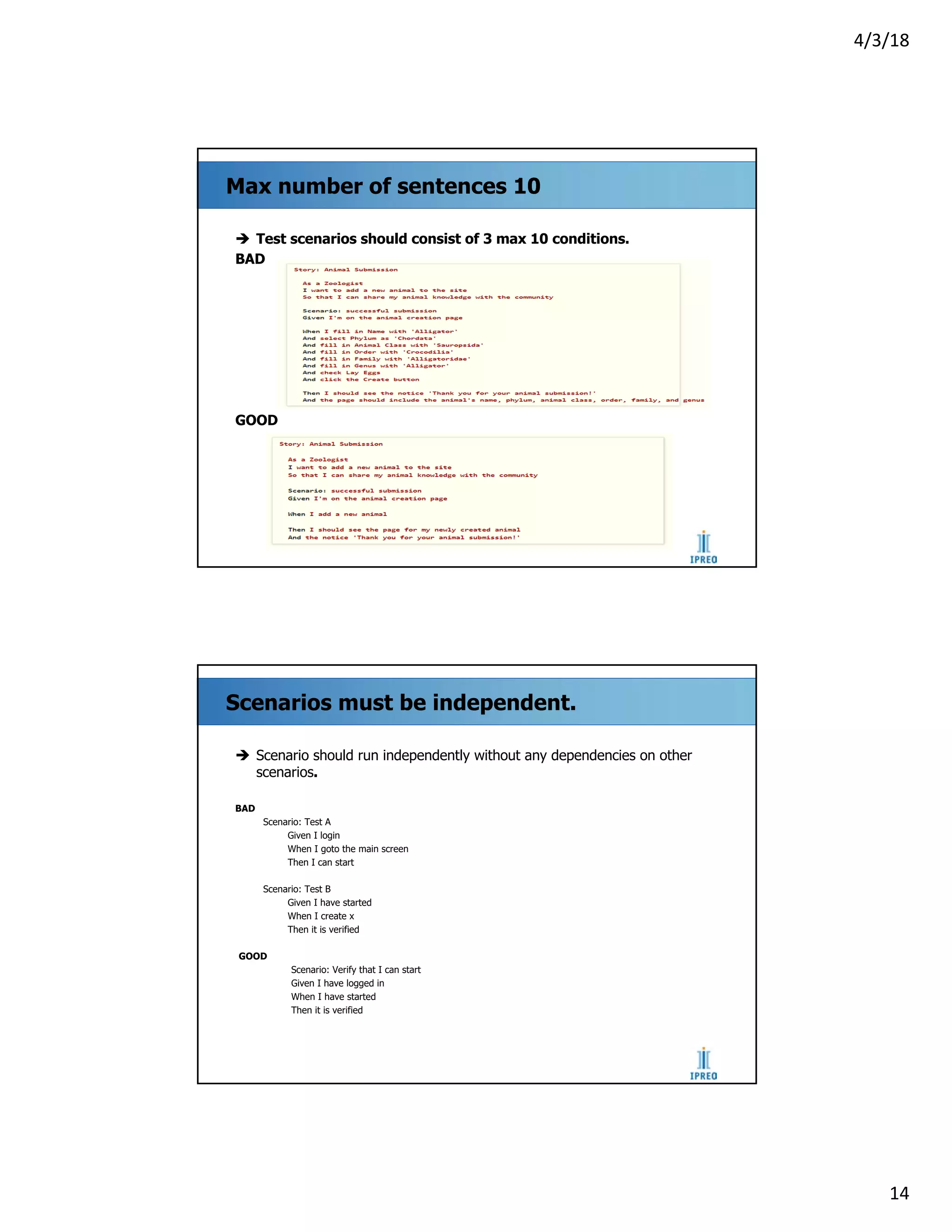 4/3/18
14
Max number of sentences 10
è Test scenarios should consist of 3 max 10 conditions.
BAD
GOOD
Scenarios must be independent.
è Scenario should run independently without any dependencies on other
scenarios.
BAD
Scenario: Test A
Given I login
When I goto the main screen
Then I can start
Scenario: Test B
Given I have started
When I create x
Then it is verified
GOOD
Scenario: Verify that I can start
Given I have logged in
When I have started
Then it is verified
 