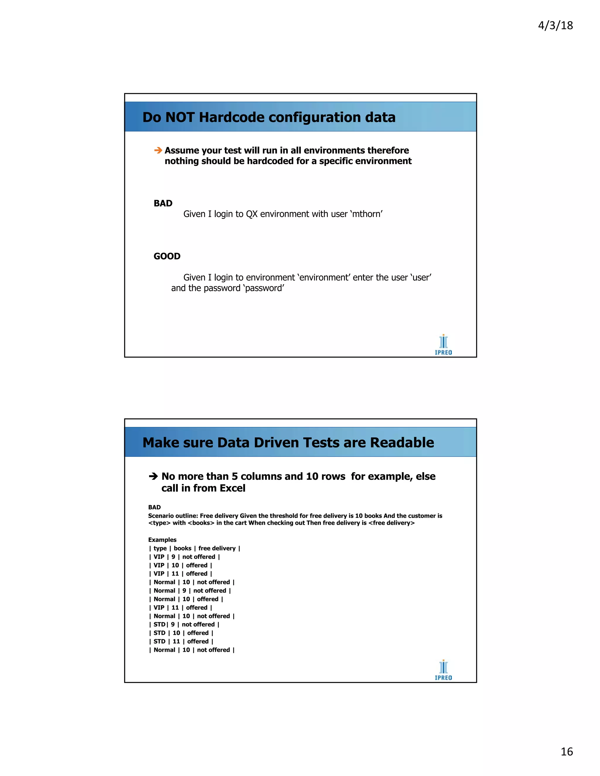 4/3/18
16
Do NOT Hardcode configuration data
è Assume your test will run in all environments therefore
nothing should be hardcoded for a specific environment
BAD
Given I login to QX environment with user ‘mthorn’
GOOD
Given I login to environment ‘environment’ enter the user ‘user’
and the password ‘password’
Make sure Data Driven Tests are Readable
è No more than 5 columns and 10 rows for example, else
call in from Excel
BAD
Scenario outline: Free delivery Given the threshold for free delivery is 10 books And the customer is
<type> with <books> in the cart When checking out Then free delivery is <free delivery>
Examples
| type | books | free delivery |
| VIP | 9 | not offered |
| VIP | 10 | offered |
| VIP | 11 | offered |
| Normal | 10 | not offered |
| Normal | 9 | not offered |
| Normal | 10 | offered |
| VIP | 11 | offered |
| Normal | 10 | not offered |
| STD| 9 | not offered |
| STD | 10 | offered |
| STD | 11 | offered |
| Normal | 10 | not offered |
 