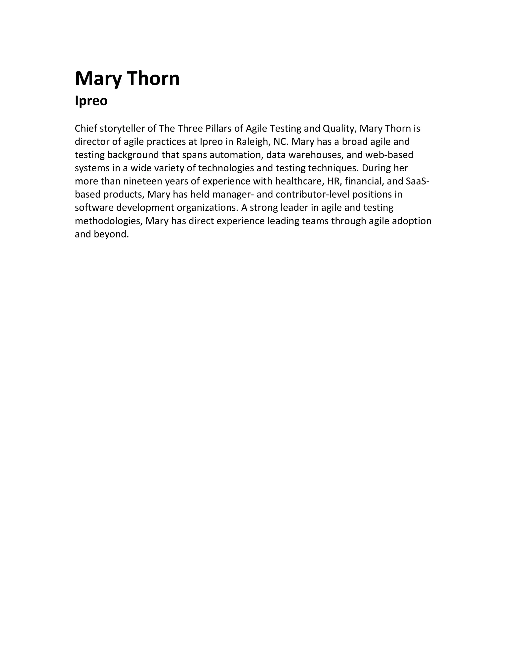 Mary Thorn
Ipreo
Chief storyteller of The Three Pillars of Agile Testing and Quality, Mary Thorn is
director of agile practices at Ipreo in Raleigh, NC. Mary has a broad agile and
testing background that spans automation, data warehouses, and web-based
systems in a wide variety of technologies and testing techniques. During her
more than nineteen years of experience with healthcare, HR, financial, and SaaS-
based products, Mary has held manager- and contributor-level positions in
software development organizations. A strong leader in agile and testing
methodologies, Mary has direct experience leading teams through agile adoption
and beyond.
	
 