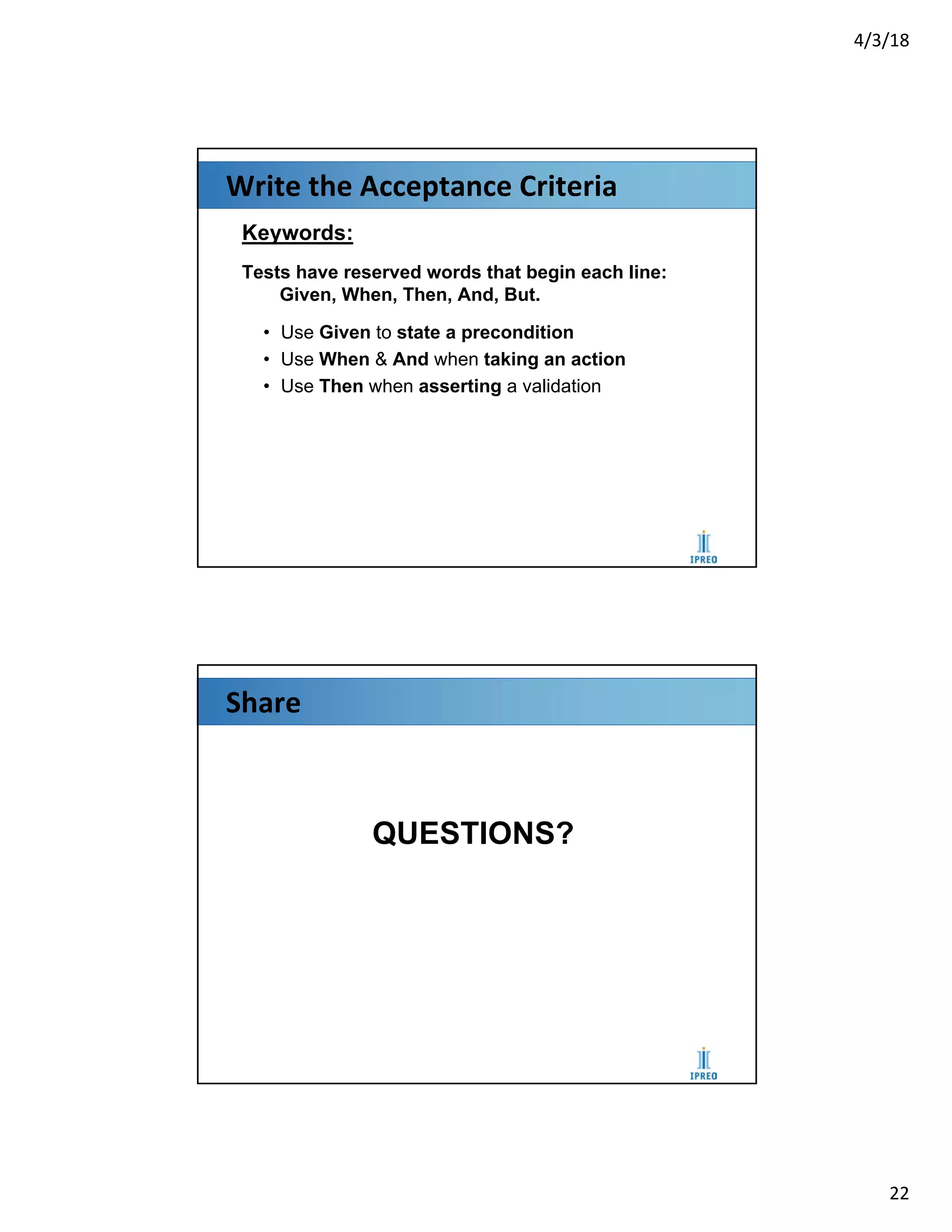 4/3/18
22
Write the Acceptance Criteria
Keywords:
Tests have reserved words that begin each line:
Given, When, Then, And, But.
• Use Given to state a precondition
• Use When & And when taking an action
• Use Then when asserting a validation
Share
QUESTIONS?
 