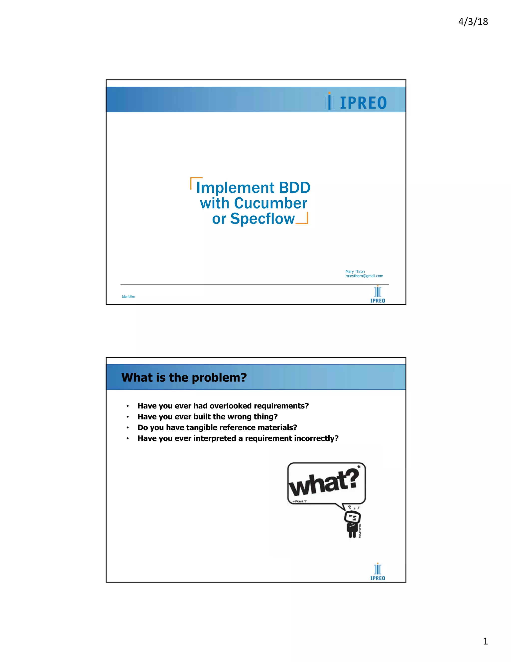 4/3/18
1
Identifier
Implement BDD
with Cucumber
or Specflow
Mary Thron
marythorn@gmail.com
What is the problem?
• Have you ever had overlooked requirements?
• Have you ever built the wrong thing?
• Do you have tangible reference materials?
• Have you ever interpreted a requirement incorrectly?
 